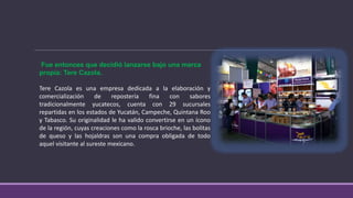 Fue entonces que decidió lanzarse bajo una marca
propia: Tere Cazola.
Tere Cazola es una empresa dedicada a la elaboración y
comercialización de repostería fina con sabores
tradicionalmente yucatecos, cuenta con 29 sucursales
repartidas en los estados de Yucatán, Campeche, Quintana Roo
y Tabasco. Su originalidad le ha valido convertirse en un ícono
de la región, cuyas creaciones como la rosca brioche, las bolitas
de queso y las hojaldras son una compra obligada de todo
aquel visitante al sureste mexicano.
 
