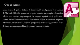 ¡Que es Access? 
es un sistema de gestión de bases de datos incluido en el paquete de programas 
de Microsoft Office. Es igualmente un gestor de datos que recopila información 
relativa a un asunto o propósito particular, como el seguimiento de pedidos de 
clientes o el mantenimiento de una colección de música. Access es un programa 
informático en entornos de empresa, que permite la creación y gestión de bases 
de datos, así como su modificación, control y mantenimiento. 
 