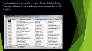 Aquí tienes el ejemplo de una tabla, es la tabla "Clientes" de la base de datos 
"Neptuno" incluida en Access, pulsa la imagen en miniatura para ver la tabla 
completa: 
 