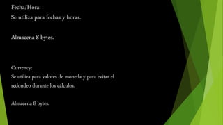 Fecha/Hora: 
Se utiliza para fechas y horas. 
Almacena 8 bytes. 
Currency: 
Se utiliza para valores de moneda y para evitar el 
redondeo durante los cálculos. 
Almacena 8 bytes. 
 