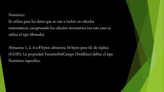 Numérico: 
Se utiliza para los datos que se van a incluir en cálculos 
matemáticos, exceptuando los cálculos monetarios (en este caso se 
utiliza el tipo Moneda). 
Almacena 1, 2, 4 u 8 bytes; almacena 16 bytes para Id. de réplica 
(GUID). La propiedad TamañoDelCampo (FieldSize) define el tipo 
Numérico específico. 
 