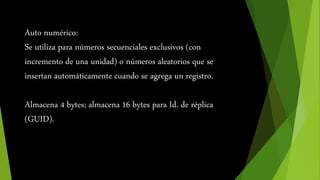 Auto numérico: 
Se utiliza para números secuenciales exclusivos (con 
incremento de una unidad) o números aleatorios que se 
insertan automáticamente cuando se agrega un registro. 
Almacena 4 bytes; almacena 16 bytes para Id. de réplica 
(GUID). 
 