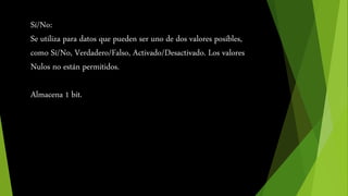 Sí/No: 
Se utiliza para datos que pueden ser uno de dos valores posibles, 
como Sí/No, Verdadero/Falso, Activado/Desactivado. Los valores 
Nulos no están permitidos. 
Almacena 1 bit. 
 
