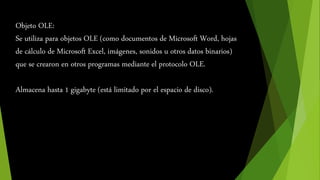 Objeto OLE: 
Se utiliza para objetos OLE (como documentos de Microsoft Word, hojas 
de cálculo de Microsoft Excel, imágenes, sonidos u otros datos binarios) 
que se crearon en otros programas mediante el protocolo OLE. 
Almacena hasta 1 gigabyte (está limitado por el espacio de disco). 
 