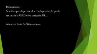 Hipervínculo: 
Se utiliza para hipervínculos. Un hipervínculo puede 
ser una ruta UNC o una dirección URL. 
Almacena hasta 64.000 caracteres. 
 