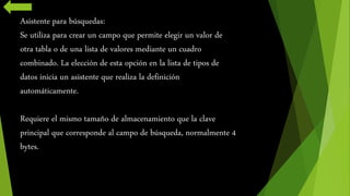 Asistente para búsquedas: 
Se utiliza para crear un campo que permite elegir un valor de 
otra tabla o de una lista de valores mediante un cuadro 
combinado. La elección de esta opción en la lista de tipos de 
datos inicia un asistente que realiza la definición 
automáticamente. 
Requiere el mismo tamaño de almacenamiento que la clave 
principal que corresponde al campo de búsqueda, normalmente 4 
bytes. 
 
