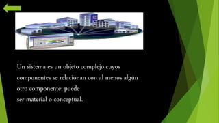 Un sistema es un objeto complejo cuyos 
componentes se relacionan con al menos algún 
otro componente; puede 
ser material o conceptual. 
 