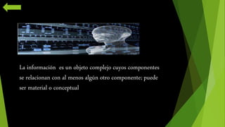 La información es un objeto complejo cuyos componentes 
se relacionan con al menos algún otro componente; puede 
ser material o conceptual 
 