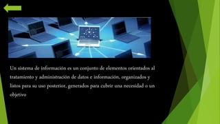 Un sistema de información es un conjunto de elementos orientados al 
tratamiento y administración de datos e información, organizados y 
listos para su uso posterior, generados para cubrir una necesidad o un 
objetivo 
 