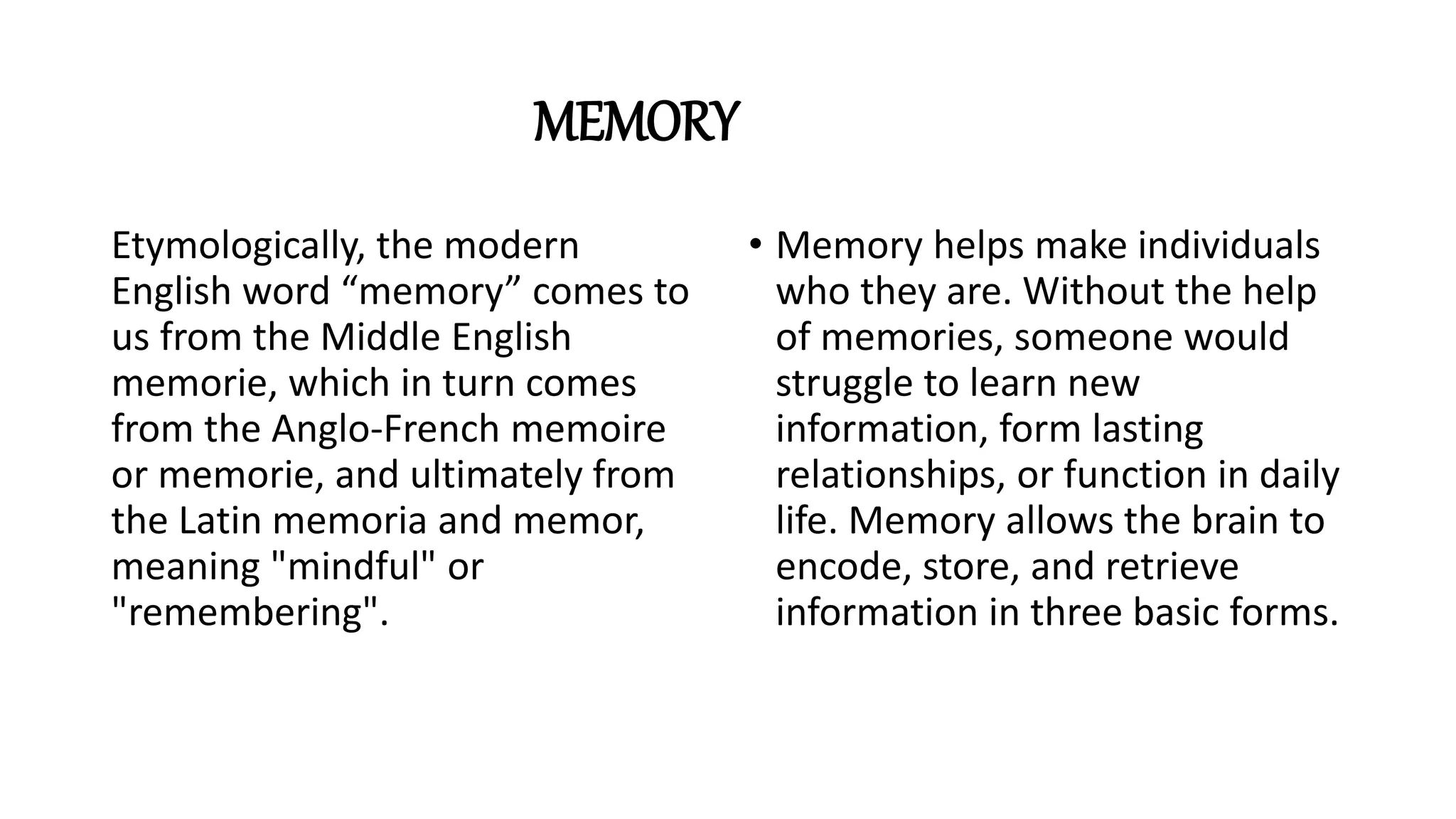 MEMORY
Etymologically, the modern
English word “memory” comes to
us from the Middle English
memorie, which in turn comes
from the Anglo-French memoire
or memorie, and ultimately from
the Latin memoria and memor,
meaning "mindful" or
"remembering".
• Memory helps make individuals
who they are. Without the help
of memories, someone would
struggle to learn new
information, form lasting
relationships, or function in daily
life. Memory allows the brain to
encode, store, and retrieve
information in three basic forms.
 