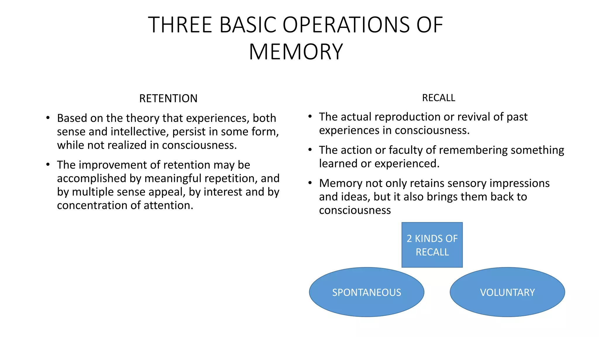THREE BASIC OPERATIONS OF
MEMORY
RETENTION
• Based on the theory that experiences, both
sense and intellective, persist in some form,
while not realized in consciousness.
• The improvement of retention may be
accomplished by meaningful repetition, and
by multiple sense appeal, by interest and by
concentration of attention.
RECALL
• The actual reproduction or revival of past
experiences in consciousness.
• The action or faculty of remembering something
learned or experienced.
• Memory not only retains sensory impressions
and ideas, but it also brings them back to
consciousness
VOLUNTARY
2 KINDS OF
RECALL
SPONTANEOUS
 