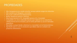 PROPIEDADES
6
• Alta transparencia (en estado amorfo), aunque admite cargas de colorantes.
• Alta resistencia al desgaste y corrosión.
• Muy buen coeficiente de deslizamiento.
• Buena resistencia química y térmica.
• Muy buena barrera a CO2, aceptable barrera a O2 y humedad.
• Compatible con otros materiales barrera que mejoran en su conjunto la
calidad barrera de los envases y por lo tanto permiten su uso en mercados
específicos.
• Reciclable, aunque tiende a disminuir su viscosidad con la historia térmica.
• Aprobado para su uso en productos que deban estar en contacto con
productos alimentarios.
 