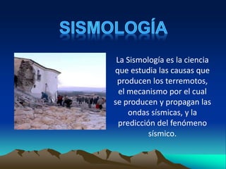 La Sismología es la ciencia
que estudia las causas que
producen los terremotos,
el mecanismo por el cual
se producen y propagan las
ondas sísmicas, y la
predicción del fenómeno
sísmico.
 