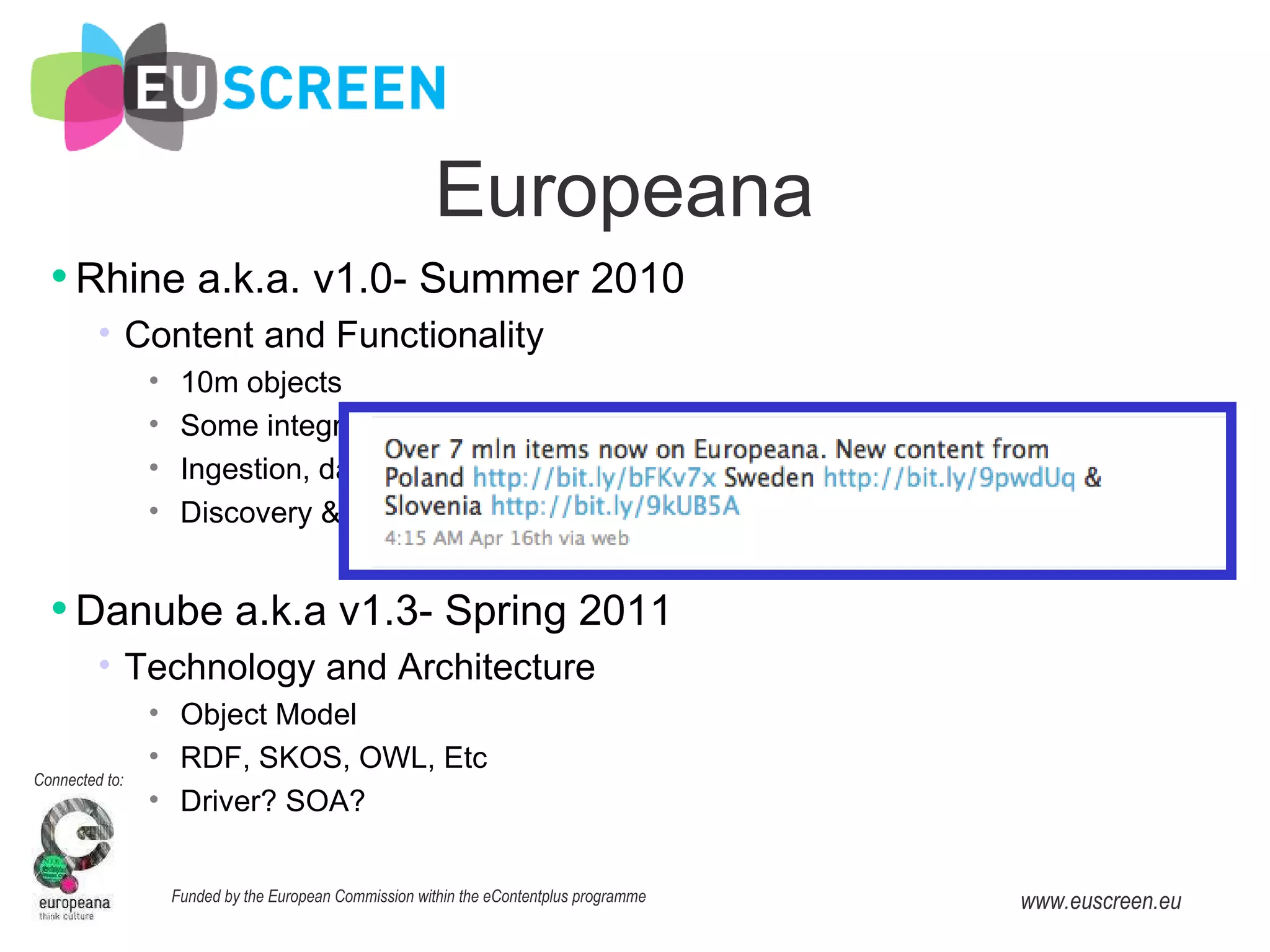 Rhine a.k.a. v1.0- Summer 2010 Content and Functionality 10m objects Some integration of EuropeanaConnect Deliverables Ingestion, data management API/ wizard Discovery & Research API Danube a.k.a v1.3- Spring 2011 Technology and Architecture Object Model RDF, SKOS, OWL, Etc Driver? SOA? Europeana 