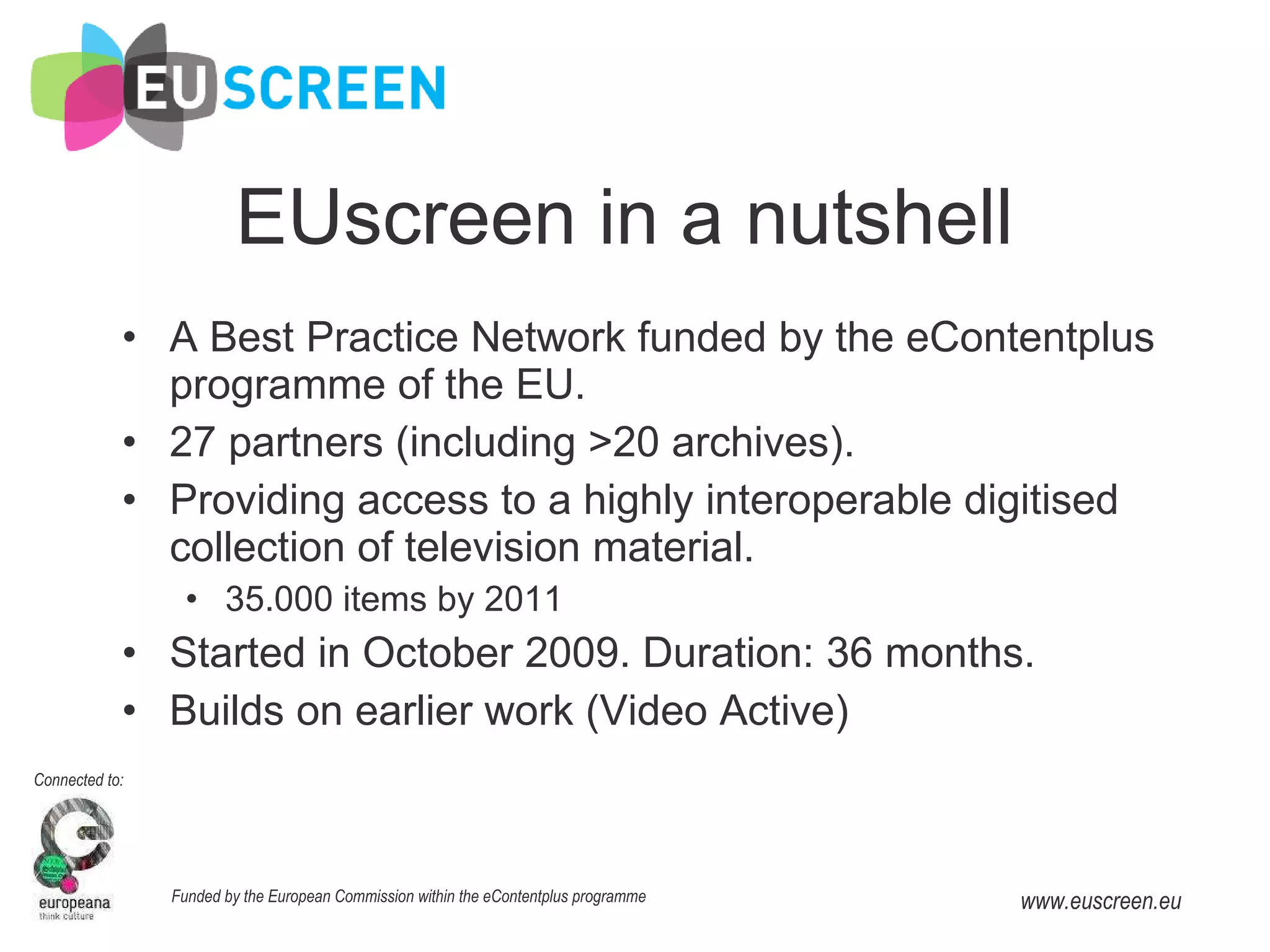EUscreen in a nutshell A Best Practice Network funded by the eContentplus programme of the EU. 27 partners (including >20 archives). Providing access to a highly interoperable digitised collection of television material. 35.000 items by 2011 Started in October 2009. Duration: 36 months. Builds on earlier work (Video Active) 