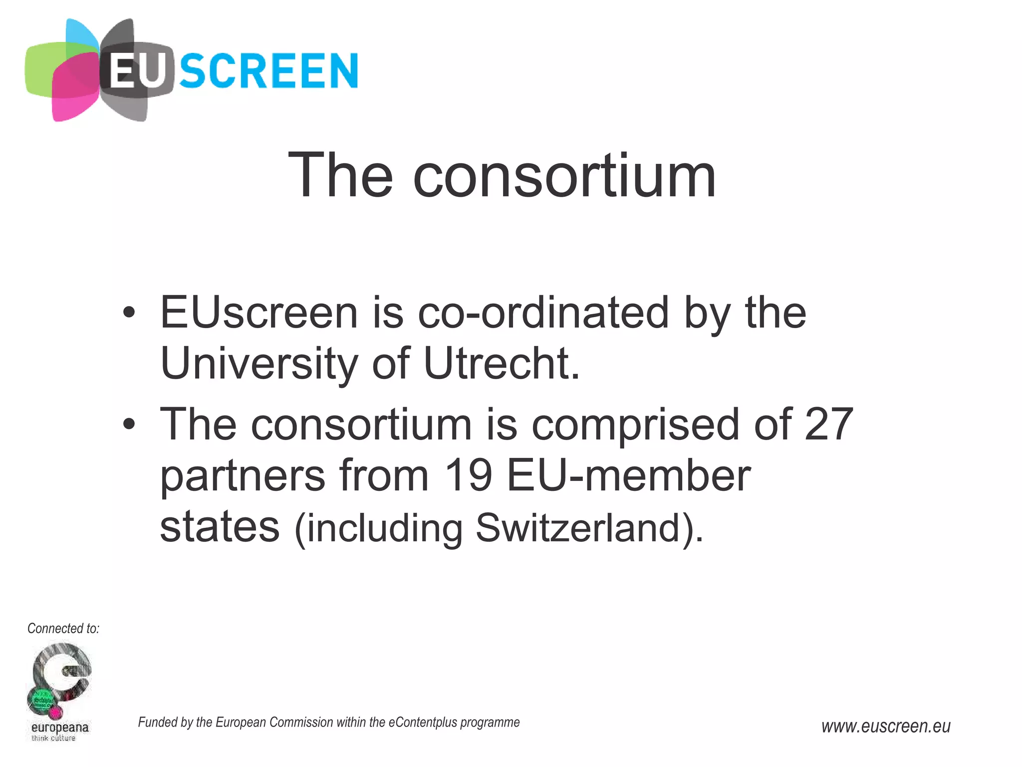 The consortium EUscreen is co-ordinated   by the University of Utrecht. The consortium is comprised of 27 partners from 19 EU-member states  (including Switzerland). 