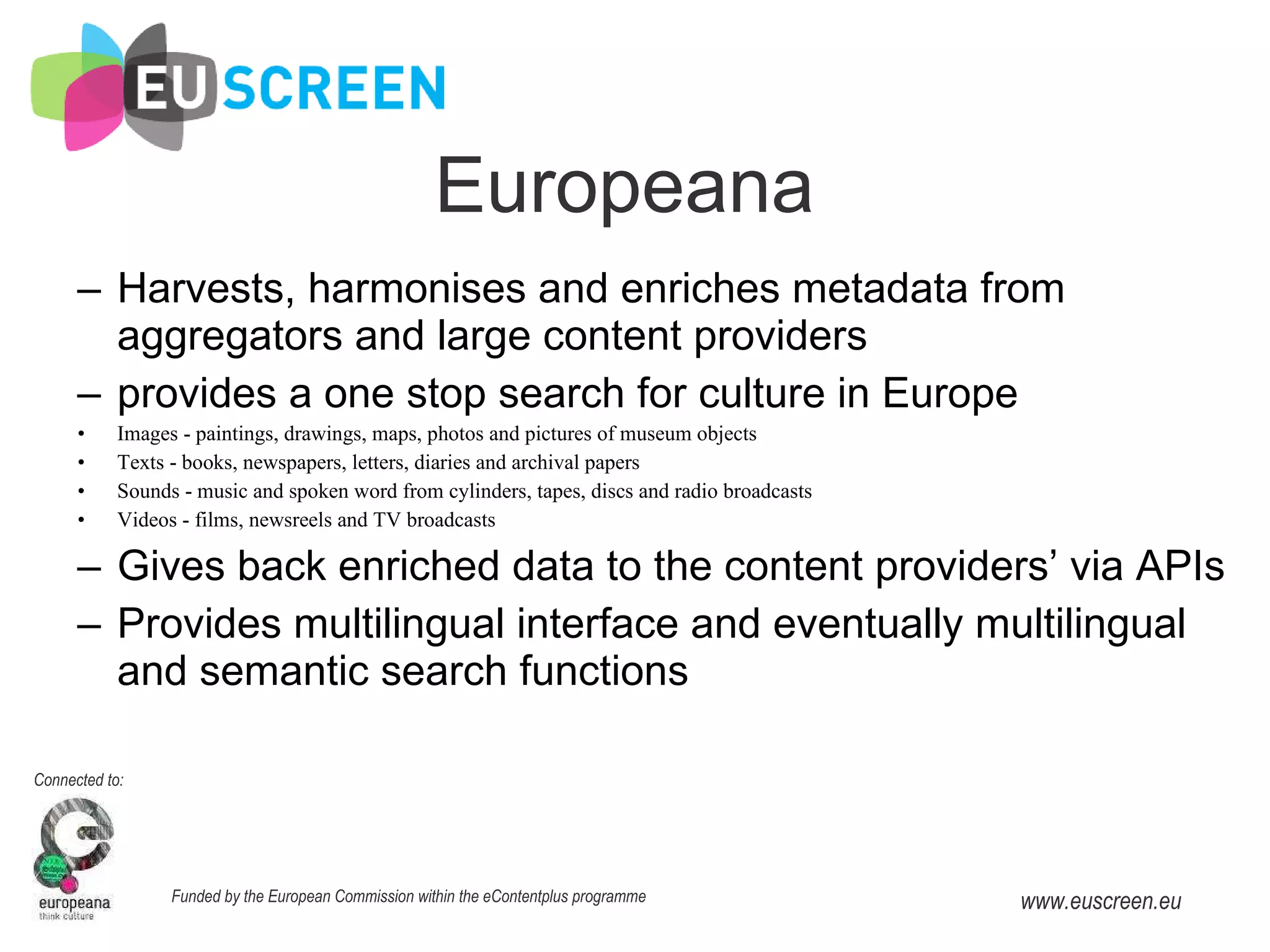 Europeana Harvests, harmonises and enriches metadata from aggregators and large content providers  provides a one stop search for culture in Europe Images - paintings, drawings, maps, photos and pictures of museum objects Texts - books, newspapers, letters, diaries and archival papers Sounds - music and spoken word from cylinders, tapes, discs and radio broadcasts Videos - films, newsreels and TV broadcasts Gives back enriched data to the content providers’ via APIs Provides multilingual interface and eventually multilingual and semantic search functions 