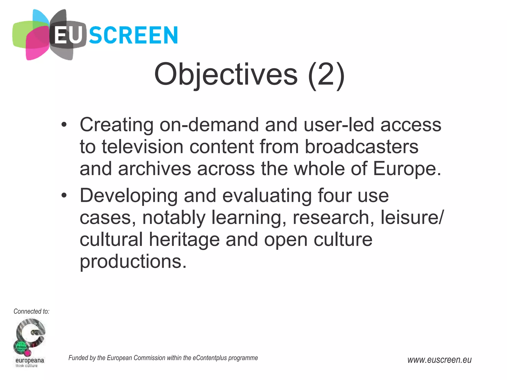 Objectives (2) Creating on-demand and user-led access to television content from broadcasters and archives across the whole of Europe. Developing and evaluating four use cases, notably learning, research, leisure/cultural heritage and open culture productions. 