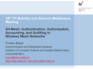28th TF-Mobility and Network Middleware
Meeting
A4-Mesh: Authentication, Authorization,
Accounting, and Auditing in
Wireless Mesh Networks
Torsten Braun
Communication and Distributed Systems
Institute of Computer Science and Applied Mathematics
Universität Bern
braun@iam.unibe.ch
http://cds.unibe.ch, http://a4-mesh.unibe.ch
 