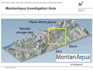 MontanAqua Investigation Area
Sion
Sierre
Tseuzier
storage lake
Plaine Morte glacier
© Weingartner
Zürich, 26.06.2012 10
Torsten Braun: A4-Mesh: Authentication, Authorization, Accounting and Auditing in Wireless Mesh Networks
 
