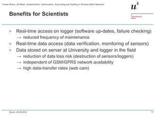 Benefits for Scientists
> Real-time access on logger (software up-dates, failure checking)
→ reduced frequency of maintenance
> Real-time data access (data verification, monitoring of sensors)
> Data stored on server at University and logger in the field
→ reduction of data loss risk (destruction of sensors/loggers)
→ independent of GSM/GPRS network availability
→ high data-transfer rates (web cam)
Zürich, 26.06.2012 17
Torsten Braun: A4-Mesh: Authentication, Authorization, Accounting and Auditing in Wireless Mesh Networks
 