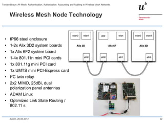 Wireless Mesh Node Technology
• IP66 steel enclosure
• 1-2x Alix 3D2 system boards
• 1x Alix 6F2 system board
• 1-4x 801.11n mini PCI cards
• 1x 801.11g mini PCI card
• 1x UMTS mini PCI-Express card
• I2C twin relay
• 2x2 MIMO, 25dBi, dual
polarization panel antennas
• ADAM Linux
• Optimized Link State Routing /
802.11 s
Zürich, 26.06.2012 22
Torsten Braun: A4-Mesh: Authentication, Authorization, Accounting and Auditing in Wireless Mesh Networks
 