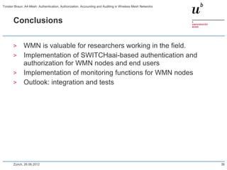Conclusions
> WMN is valuable for researchers working in the field.
> Implementation of SWITCHaai-based authentication and
authorization for WMN nodes and end users
> Implementation of monitoring functions for WMN nodes
> Outlook: integration and tests
Zürich, 26.06.2012
Torsten Braun: A4-Mesh: Authentication, Authorization, Accounting and Auditing in Wireless Mesh Networks
36
 