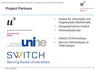 Project Partners
> Institut für Informatik und
Angewandte Mathematik
> Geographisches Institut
> Informatikdienste
> Institut d’Informatique
> Service Informatique et
Télématique
Zürich, 26.06.2012 4
Torsten Braun: A4-Mesh: Authentication, Authorization, Accounting and Auditing in Wireless Mesh Networks
 