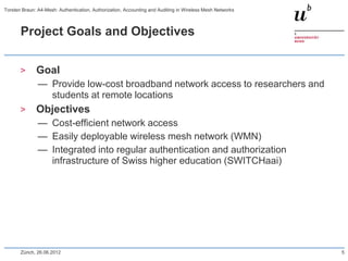 Project Goals and Objectives
> Goal
— Provide low-cost broadband network access to researchers and
students at remote locations
> Objectives
— Cost-efficient network access
— Easily deployable wireless mesh network (WMN)
— Integrated into regular authentication and authorization
infrastructure of Swiss higher education (SWITCHaai)
Zürich, 26.06.2012 5
Torsten Braun: A4-Mesh: Authentication, Authorization, Accounting and Auditing in Wireless Mesh Networks
 