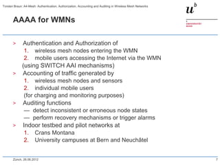 AAAA for WMNs
> Authentication and Authorization of
1. wireless mesh nodes entering the WMN
2. mobile users accessing the Internet via the WMN
(using SWITCH AAI mechanisms)
> Accounting of traffic generated by
1. wireless mesh nodes and sensors
2. individual mobile users
(for charging and monitoring purposes)
> Auditing functions
— detect inconsistent or erroneous node states
— perform recovery mechanisms or trigger alarms
> Indoor testbed and pilot networks at
1. Crans Montana
2. University campuses at Bern and Neuchâtel
Zürich, 26.06.2012 7
Torsten Braun: A4-Mesh: Authentication, Authorization, Accounting and Auditing in Wireless Mesh Networks
 