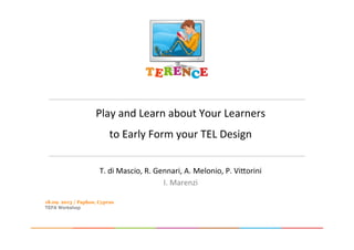 Play	
  and	
  Learn	
  about	
  Your	
  Learners	
  	
  
to	
  Early	
  Form	
  your	
  TEL	
  Design	
  
	
  
T.	
  di	
  Mascio,	
  R.	
  Gennari,	
  A.	
  Melonio,	
  P.	
  Vi@orini	
  
I.	
  Marenzi	
  
18.09. 2013 / Paphos, Cyprus
TEFA Workshop
 