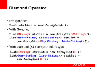 Diamond Operator

• Pre-generics
  List strList = new ArrayList();
• With Generics
 List<String> strList = new ArrayList<String>();
 List<Map<String, List<String>> strList =
     new ArrayList<Map<String, List<String>>();

• With diamond (<>) compiler infers type
 List<String> strList = new ArrayList<>();
 List<Map<String, List<String>> strList =
     new ArrayList<>();


                                              16
                                               16
 