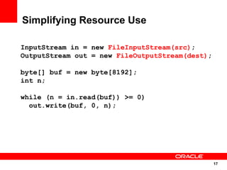 Simplifying Resource Use

InputStream in = new FileInputStream(src);
OutputStream out = new FileOutputStream(dest);

byte[] buf = new byte[8192];
int n;

while (n = in.read(buf)) >= 0)
  out.write(buf, 0, n);




                                                 17
                                                 17
 