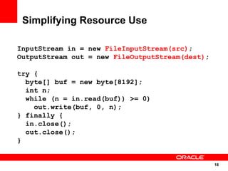 Simplifying Resource Use

InputStream in = new FileInputStream(src);
OutputStream out = new FileOutputStream(dest);

try {
  byte[] buf = new byte[8192];
  int n;
  while (n = in.read(buf)) >= 0)
    out.write(buf, 0, n);
} finally {
  in.close();
  out.close();
}


                                                 18
                                                 18
 