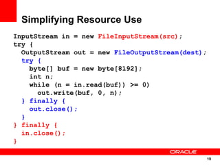 Simplifying Resource Use
InputStream in = new FileInputStream(src);
try {
  OutputStream out = new FileOutputStream(dest);
  try {
    byte[] buf = new byte[8192];
    int n;
    while (n = in.read(buf)) >= 0)
      out.write(buf, 0, n);
  } finally {
    out.close();
  }
} finally {
  in.close();
}

                                                   19
                                                   19
 