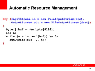 Automatic Resource Management

try (InputStream in = new FileInputStream(src),
     OutputStream out = new FileOutputStream(dest))
{
  byte[] buf = new byte[8192];
  int n;
  while (n = in.read(buf)) >= 0)
    out.write(buf, 0, n);
}




                                                 20
                                                  20
 