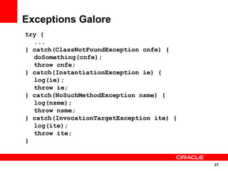 Exceptions Galore
try {
  ...
} catch(ClassNotFoundException cnfe) {
  doSomething(cnfe);
  throw cnfe;
} catch(InstantiationException ie) {
  log(ie);
  throw ie;
} catch(NoSuchMethodException nsme) {
  log(nsme);
  throw nsme;
} catch(InvocationTargetException ite) {
  log(ite);
  throw ite;
}


                                           21
                                           21
 