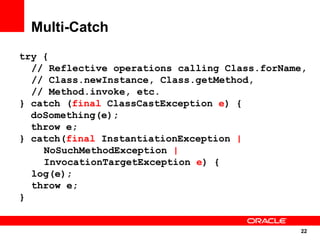 Multi-Catch
try {
  // Reflective operations calling Class.forName,
  // Class.newInstance, Class.getMethod,
  // Method.invoke, etc.
} catch (final ClassCastException e) {
  doSomething(e);
  throw e;
} catch(final InstantiationException |
    NoSuchMethodException |
    InvocationTargetException e) {
  log(e);
  throw e;
}


                                               22
                                                22
 