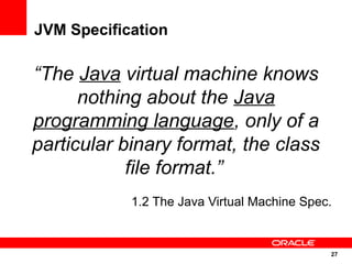 JVM Specification

“The Java virtual machine knows
      nothing about the Java
programming language, only of a
particular binary format, the class
            file format.”
            1.2 The Java Virtual Machine Spec.


                                             27
                                                 27
 