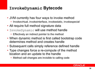 InvokeDynamic Bytecode

• JVM currently has four ways to invoke method
  • Invokevirtual, invokeinterface, invokestatic, invokespecial
• All require full method signature data
• InvokeDynamic will use method handle
  • Effectively an indirect pointer to the method
• When dynamic method is first called bootstrap code
  determines method and creates handle
• Subsequent calls simply reference defined handle
• Type changes force a re-compute of the method
  location and an update to the handle
  • Method call changes are invisible to calling code


                                                                  30
                                                                  30
 