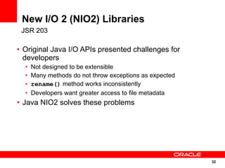 New I/O 2 (NIO2) Libraries
 JSR 203

• Original Java I/O APIs presented challenges for
  developers
  •   Not designed to be extensible
  •   Many methods do not throw exceptions as expected
  •   rename() method works inconsistently
  •   Developers want greater access to file metadata
• Java NIO2 solves these problems




                                                         32
                                                         32
 