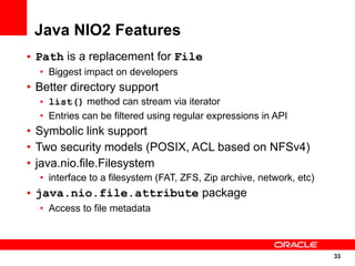 Java NIO2 Features
• Path is a replacement for File
  • Biggest impact on developers
• Better directory support
  • list() method can stream via iterator
  • Entries can be filtered using regular expressions in API
• Symbolic link support
• Two security models (POSIX, ACL based on NFSv4)
• java.nio.file.Filesystem
  • interface to a filesystem (FAT, ZFS, Zip archive, network, etc)
• java.nio.file.attribute package
  • Access to file metadata



                                                                      33
                                                                      33
 