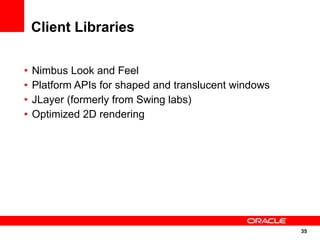 Client Libraries

•   Nimbus Look and Feel
•   Platform APIs for shaped and translucent windows
•   JLayer (formerly from Swing labs)
•   Optimized 2D rendering




                                                       35
                                                       35
 