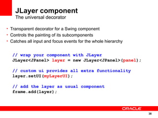 JLayer component
    The universal decorator

• Transparent decorator for a Swing component
• Controls the painting of its subcomponents
• Catches all input and focus events for the whole hierarchy


  // wrap your component with JLayer
  JLayer<JPanel> layer = new JLayer<JPanel>(panel);

  // custom ui provides all extra functionality
  layer.setUI(myLayerUI);

  // add the layer as usual component
  frame.add(layer);



                                                               38
                                                               38
 