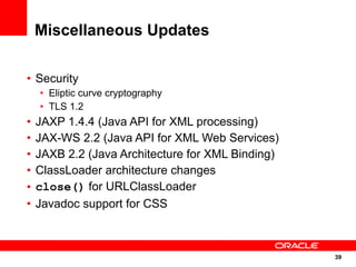 Miscellaneous Updates

• Security
    • Eliptic curve cryptography
    • TLS 1.2
•   JAXP 1.4.4 (Java API for XML processing)
•   JAX-WS 2.2 (Java API for XML Web Services)
•   JAXB 2.2 (Java Architecture for XML Binding)
•   ClassLoader architecture changes
•   close() for URLClassLoader
•   Javadoc support for CSS



                                                   39
                                                   39
 