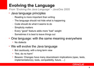 Evolving the Language
From “Evolving the Java Language” - JavaOne 2005
• Java language principles
  –   Reading is more important than writing
  –   The language should not hide what is happening
  –   Code should do what it seems to do
  –   Simplicity matters
  –   Every “good” feature adds more “bad” weight
  –   Sometimes it is best to leave things out
• One language: with the same meaning everywhere
  • No dialects
• We will evolve the Java language
  • But cautiously, with a long term view
  • “first, do no harm”
  • Beware: Changes have many downstream implications (spec, tests,
    implementation(s), tools, compatibility, future, ...)


                                                                      4
                                                                      4
 