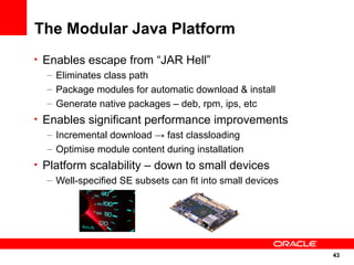 The Modular Java Platform
• Enables escape from “JAR Hell”
   – Eliminates class path
   – Package modules for automatic download & install
   – Generate native packages – deb, rpm, ips, etc
• Enables significant performance improvements
   – Incremental download → fast classloading
   – Optimise module content during installation
• Platform scalability – down to small devices
   – Well-specified SE subsets can fit into small devices




                                                            43
                                                            43
 