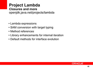 Project Lambda
Closures and more
openjdk.java.net/projects/lambda


● Lambda expressions
● SAM conversion with target typing


● Method references


● Library enhancements for internal iteration


● Default methods for interface evolution




                                                45
                                                45
 