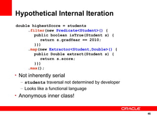 Hypothetical Internal Iteration
double highestScore = students
     .filter(new Predicate<Student>() {
        public boolean isTrue(Student s) {
           return s.gradYear == 2010;
        }})
     .map(new Extractor<Student,Double>() {
        public Double extract(Student s) {
           return s.score;
        }})
     .max();
• Not inherently serial
   – students traversal not determined by developer
   – Looks like a functional language
• Anonymous inner class!


                                                      46
                                                      46
 