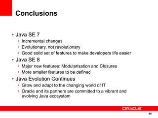 Conclusions

• Java SE 7
  • Incremental changes
  • Evolutionary, not revolutionary
  • Good solid set of features to make developers life easier
• Java SE 8
  • Major new features: Modularisation and Closures
  • More smaller features to be defined
• Java Evolution Continues
  • Grow and adapt to the changing world of IT
  • Oracle and its partners are committed to a vibrant and
    evolving Java ecosystem


                                                                49
                                                                49
 